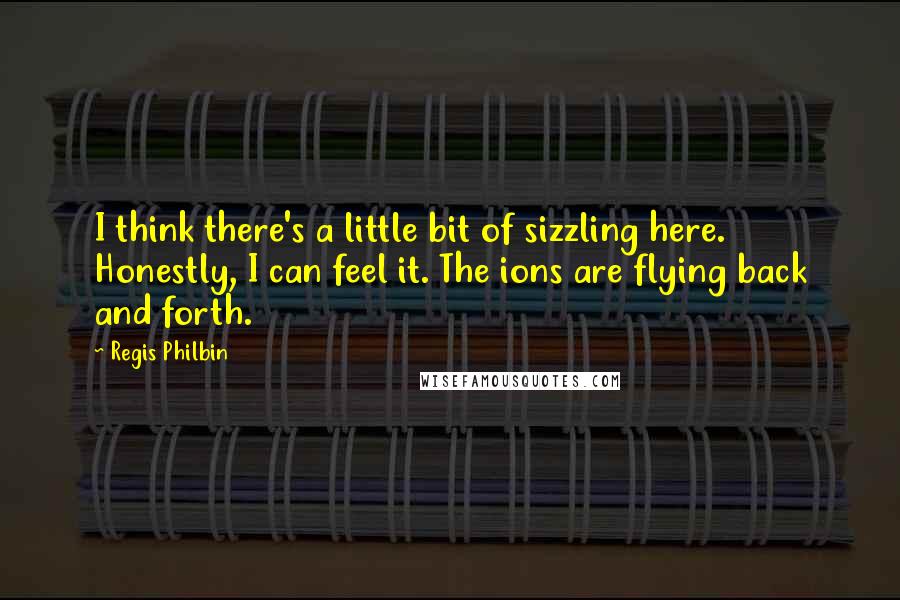 Regis Philbin Quotes: I think there's a little bit of sizzling here. Honestly, I can feel it. The ions are flying back and forth.