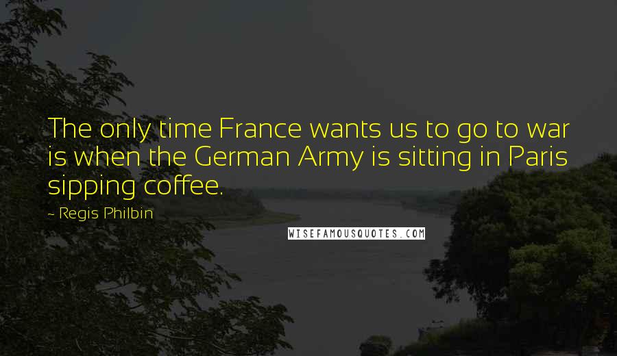 Regis Philbin Quotes: The only time France wants us to go to war is when the German Army is sitting in Paris sipping coffee.