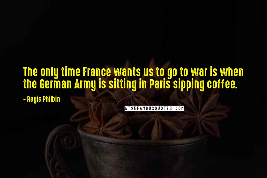 Regis Philbin Quotes: The only time France wants us to go to war is when the German Army is sitting in Paris sipping coffee.