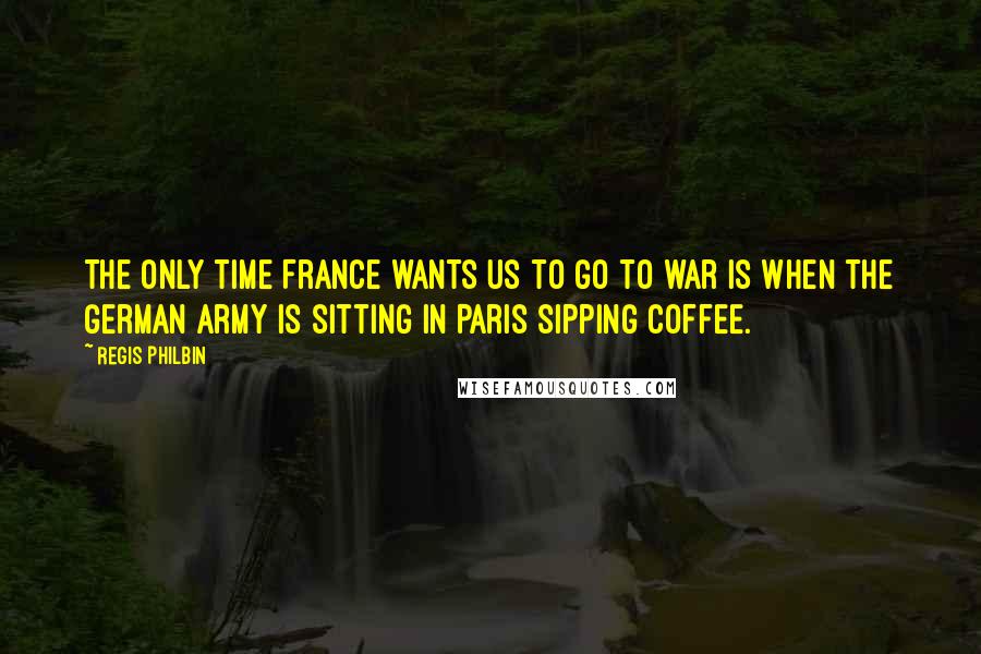 Regis Philbin Quotes: The only time France wants us to go to war is when the German Army is sitting in Paris sipping coffee.