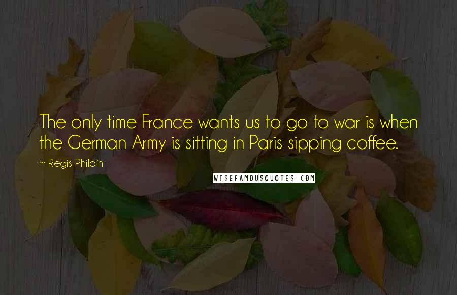 Regis Philbin Quotes: The only time France wants us to go to war is when the German Army is sitting in Paris sipping coffee.