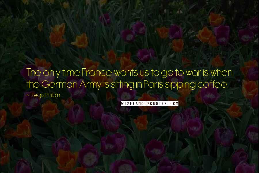 Regis Philbin Quotes: The only time France wants us to go to war is when the German Army is sitting in Paris sipping coffee.