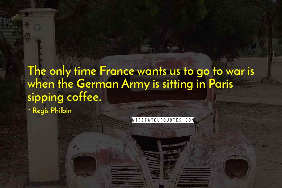 Regis Philbin Quotes: The only time France wants us to go to war is when the German Army is sitting in Paris sipping coffee.