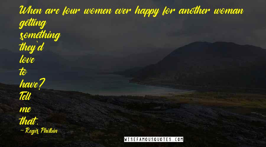 Regis Philbin Quotes: When are four women ever happy for another woman getting something they'd love to have? Tell me that.