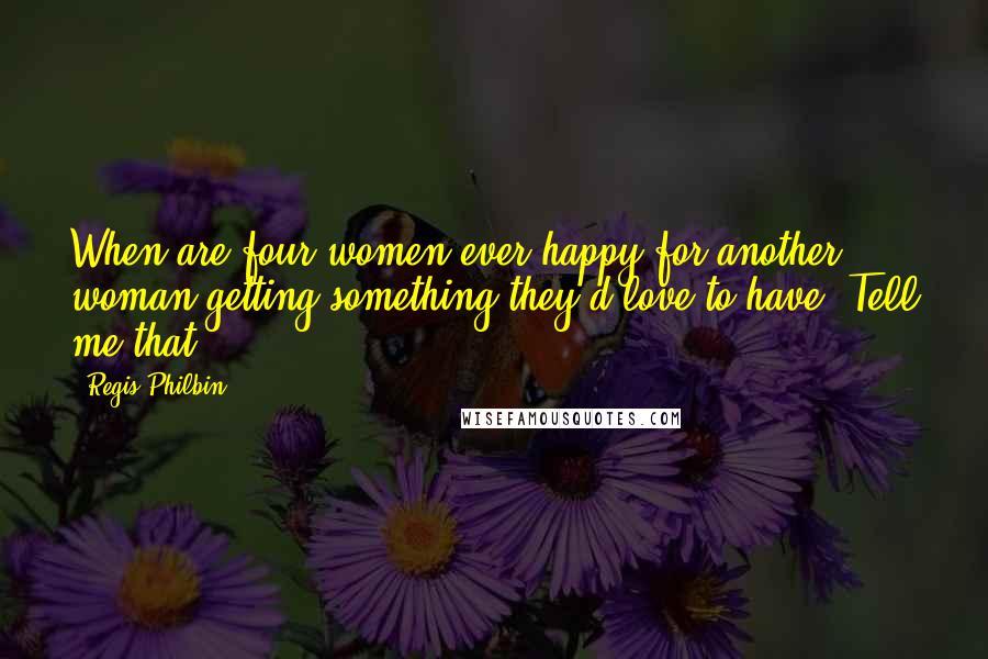 Regis Philbin Quotes: When are four women ever happy for another woman getting something they'd love to have? Tell me that.