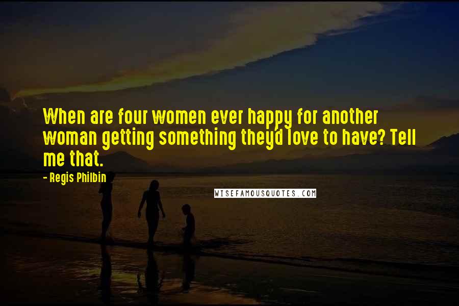 Regis Philbin Quotes: When are four women ever happy for another woman getting something they'd love to have? Tell me that.