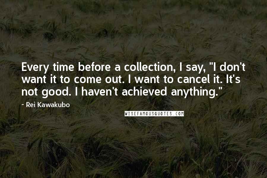 Rei Kawakubo Quotes: Every time before a collection, I say, "I don't want it to come out. I want to cancel it. It's not good. I haven't achieved anything."