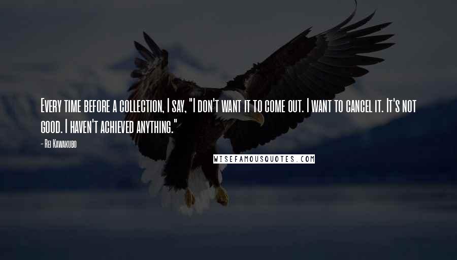 Rei Kawakubo Quotes: Every time before a collection, I say, "I don't want it to come out. I want to cancel it. It's not good. I haven't achieved anything."