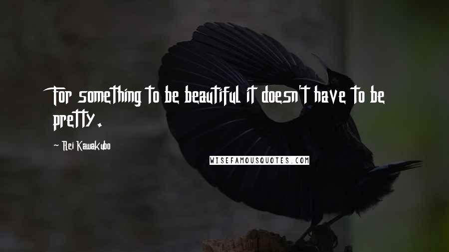 Rei Kawakubo Quotes: For something to be beautiful it doesn't have to be pretty.