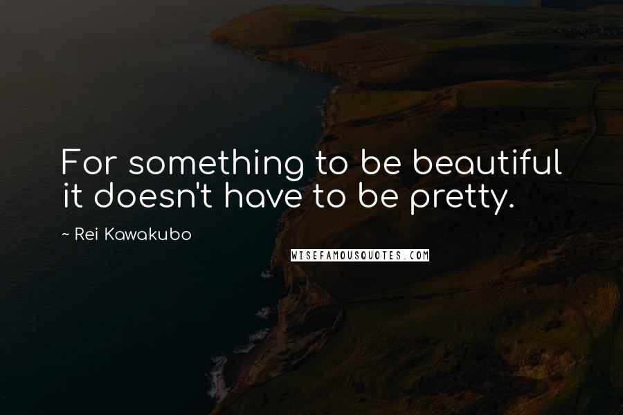 Rei Kawakubo Quotes: For something to be beautiful it doesn't have to be pretty.