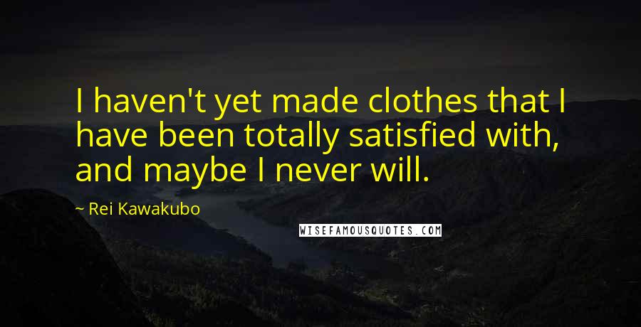 Rei Kawakubo Quotes: I haven't yet made clothes that I have been totally satisfied with, and maybe I never will.