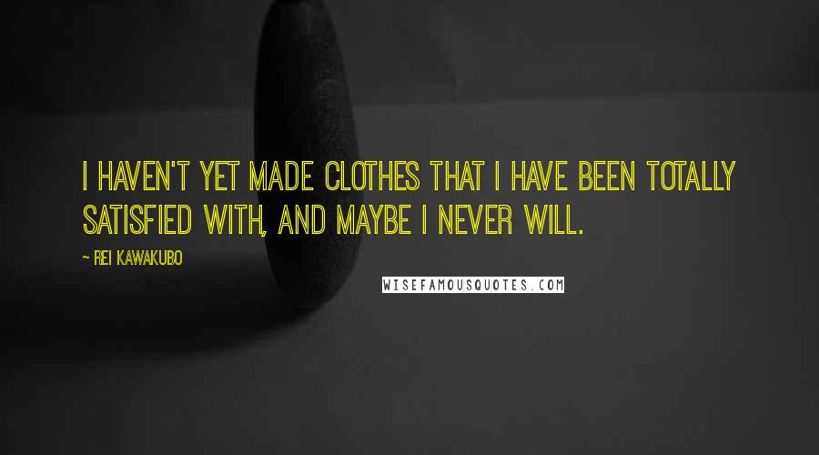 Rei Kawakubo Quotes: I haven't yet made clothes that I have been totally satisfied with, and maybe I never will.