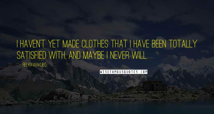 Rei Kawakubo Quotes: I haven't yet made clothes that I have been totally satisfied with, and maybe I never will.