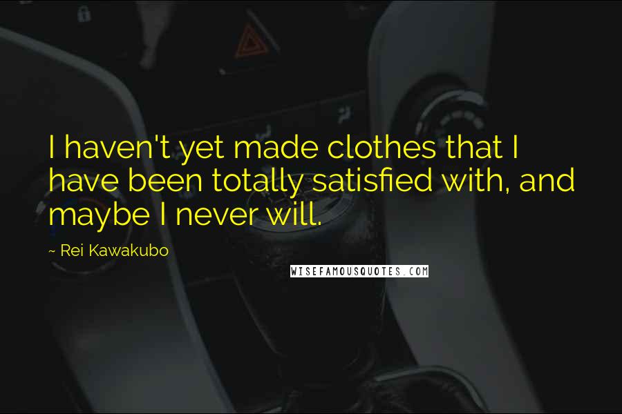 Rei Kawakubo Quotes: I haven't yet made clothes that I have been totally satisfied with, and maybe I never will.