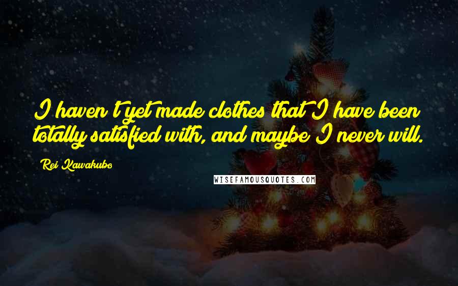 Rei Kawakubo Quotes: I haven't yet made clothes that I have been totally satisfied with, and maybe I never will.