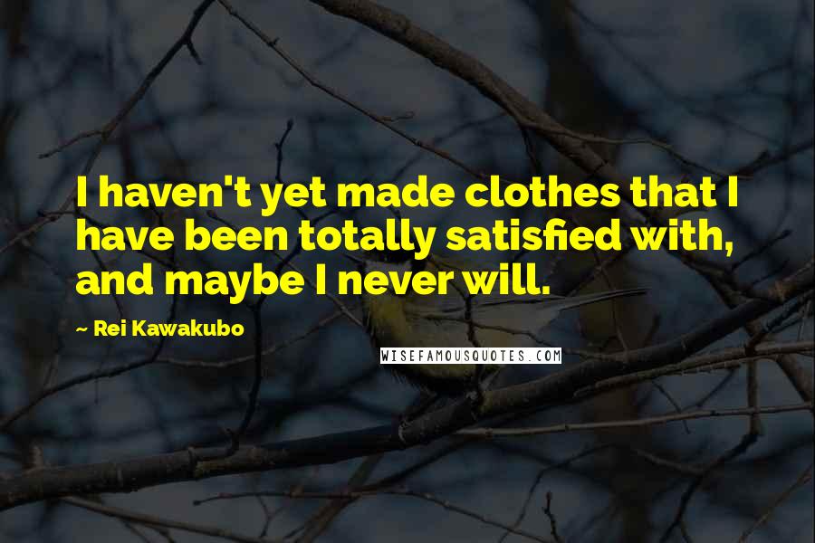 Rei Kawakubo Quotes: I haven't yet made clothes that I have been totally satisfied with, and maybe I never will.