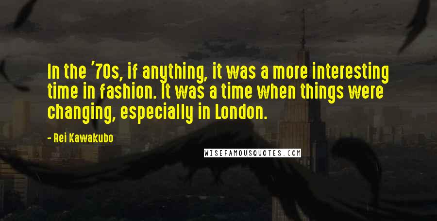 Rei Kawakubo Quotes: In the '70s, if anything, it was a more interesting time in fashion. It was a time when things were changing, especially in London.