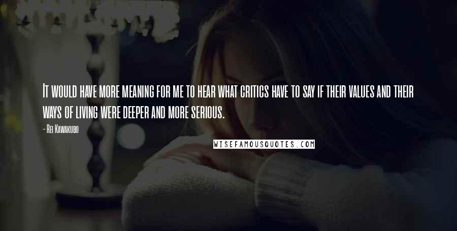 Rei Kawakubo Quotes: It would have more meaning for me to hear what critics have to say if their values and their ways of living were deeper and more serious.