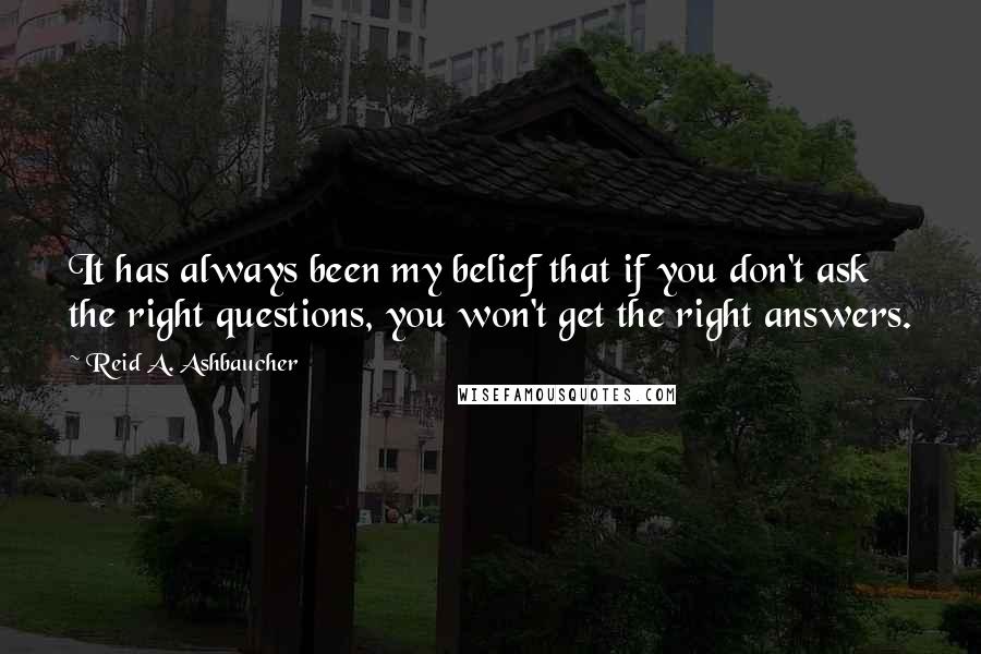 Reid A. Ashbaucher Quotes: It has always been my belief that if you don't ask the right questions, you won't get the right answers.