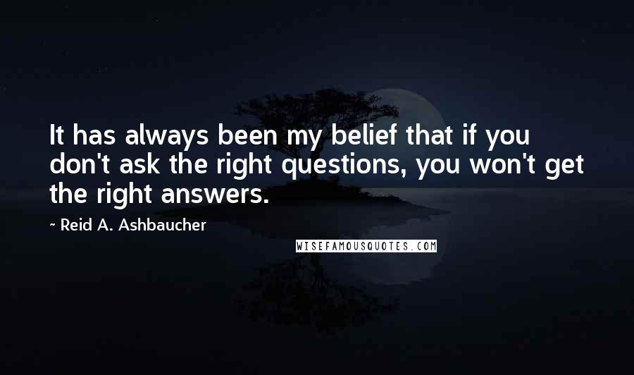 Reid A. Ashbaucher Quotes: It has always been my belief that if you don't ask the right questions, you won't get the right answers.