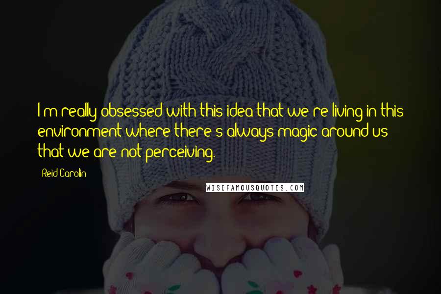 Reid Carolin Quotes: I'm really obsessed with this idea that we're living in this environment where there's always magic around us that we are not perceiving.