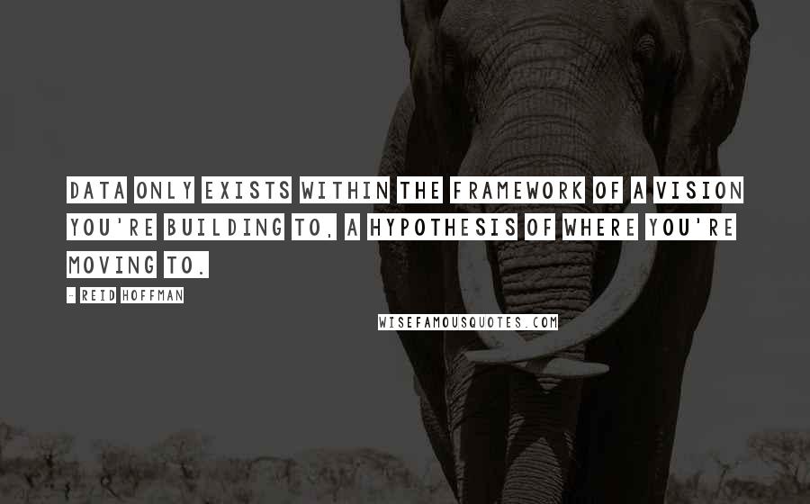 Reid Hoffman Quotes: Data only exists within the framework of a vision you're building to, a hypothesis of where you're moving to.