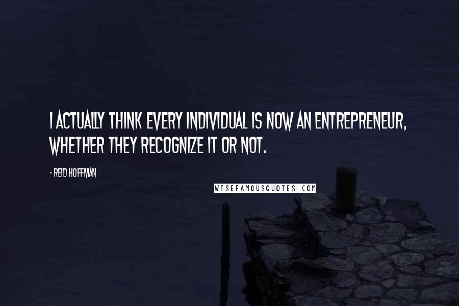 Reid Hoffman Quotes: I actually think every individual is now an entrepreneur, whether they recognize it or not.