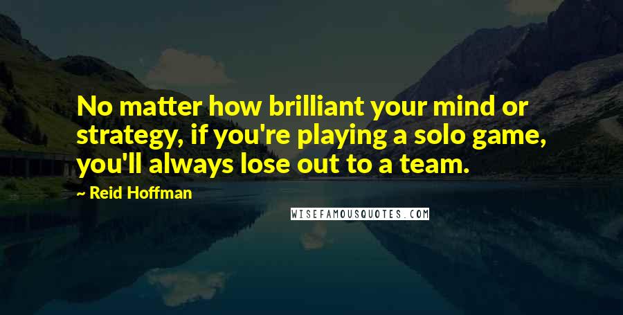 Reid Hoffman Quotes: No matter how brilliant your mind or strategy, if you're playing a solo game, you'll always lose out to a team.