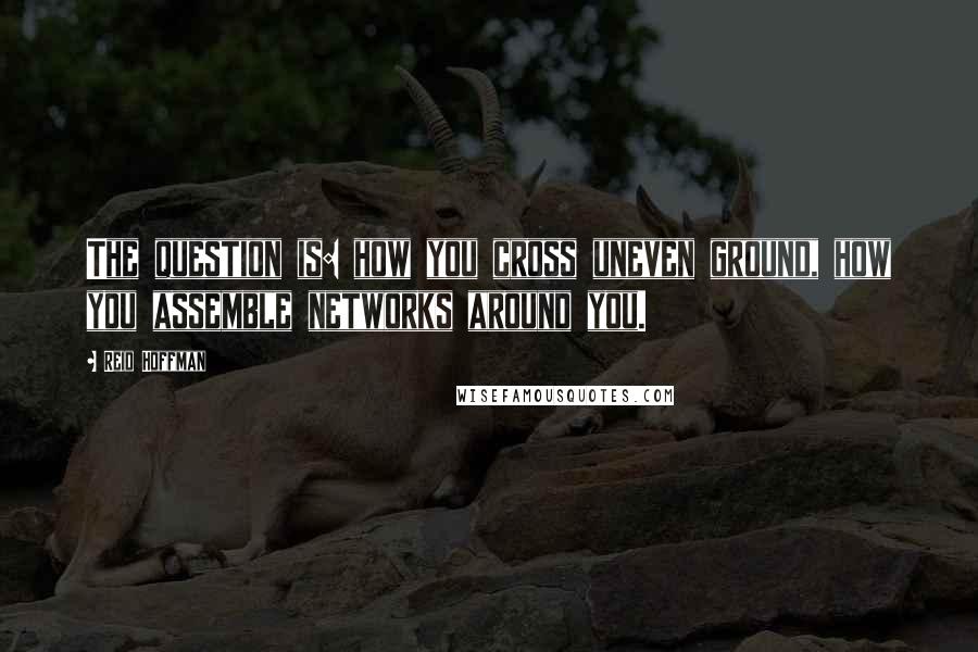 Reid Hoffman Quotes: The question is: how you cross uneven ground, how you assemble networks around you.