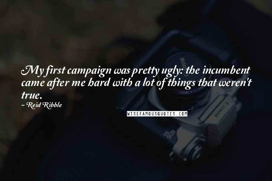 Reid Ribble Quotes: My first campaign was pretty ugly: the incumbent came after me hard with a lot of things that weren't true.