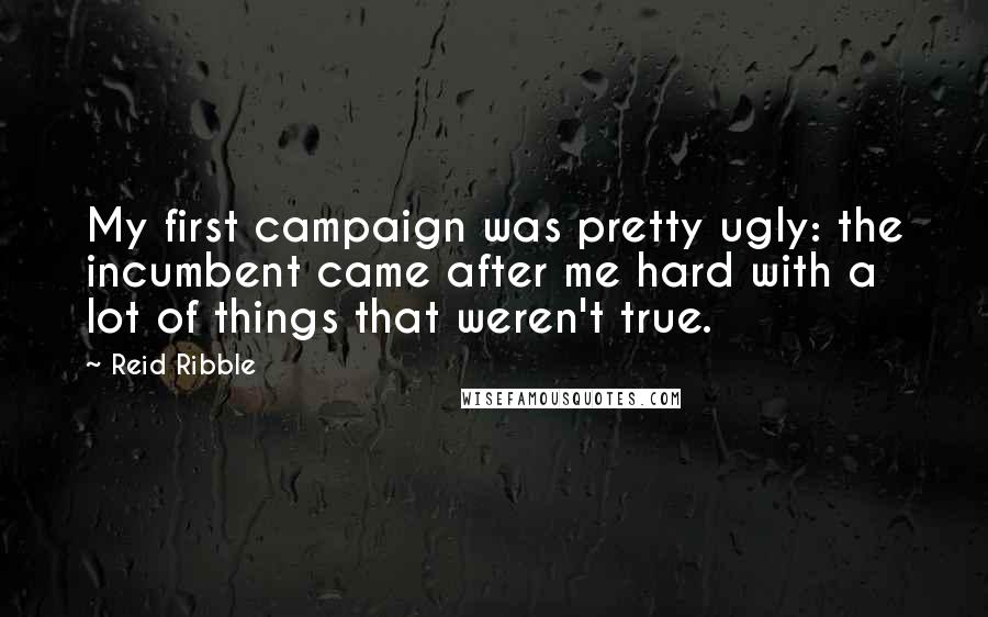 Reid Ribble Quotes: My first campaign was pretty ugly: the incumbent came after me hard with a lot of things that weren't true.