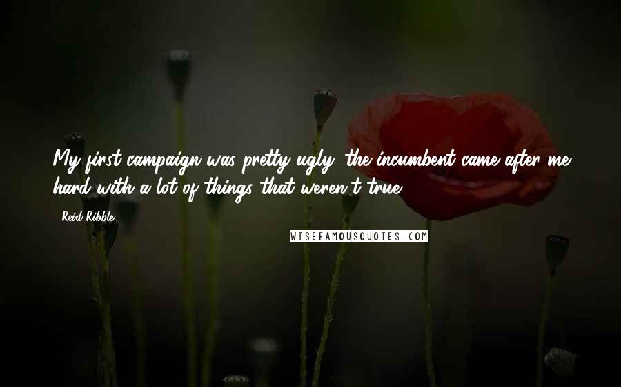Reid Ribble Quotes: My first campaign was pretty ugly: the incumbent came after me hard with a lot of things that weren't true.