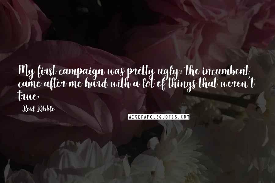 Reid Ribble Quotes: My first campaign was pretty ugly: the incumbent came after me hard with a lot of things that weren't true.