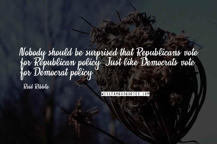 Reid Ribble Quotes: Nobody should be surprised that Republicans vote for Republican policy. Just like Democrats vote for Democrat policy.