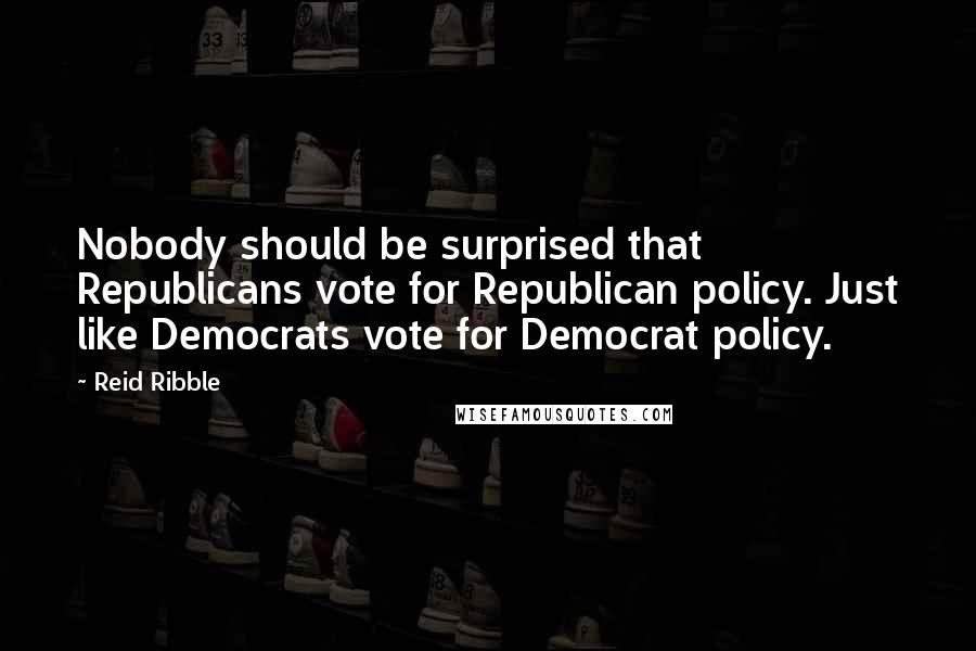 Reid Ribble Quotes: Nobody should be surprised that Republicans vote for Republican policy. Just like Democrats vote for Democrat policy.