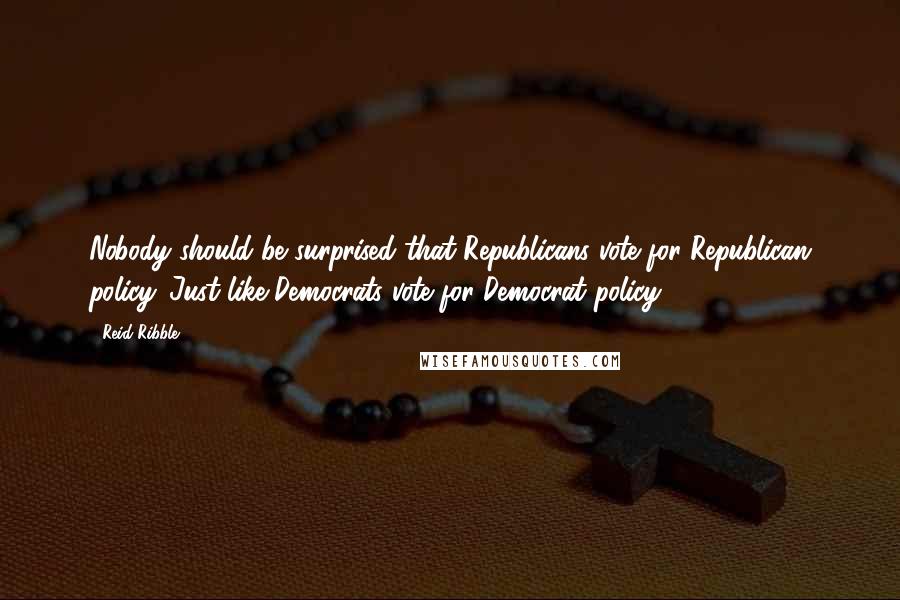 Reid Ribble Quotes: Nobody should be surprised that Republicans vote for Republican policy. Just like Democrats vote for Democrat policy.