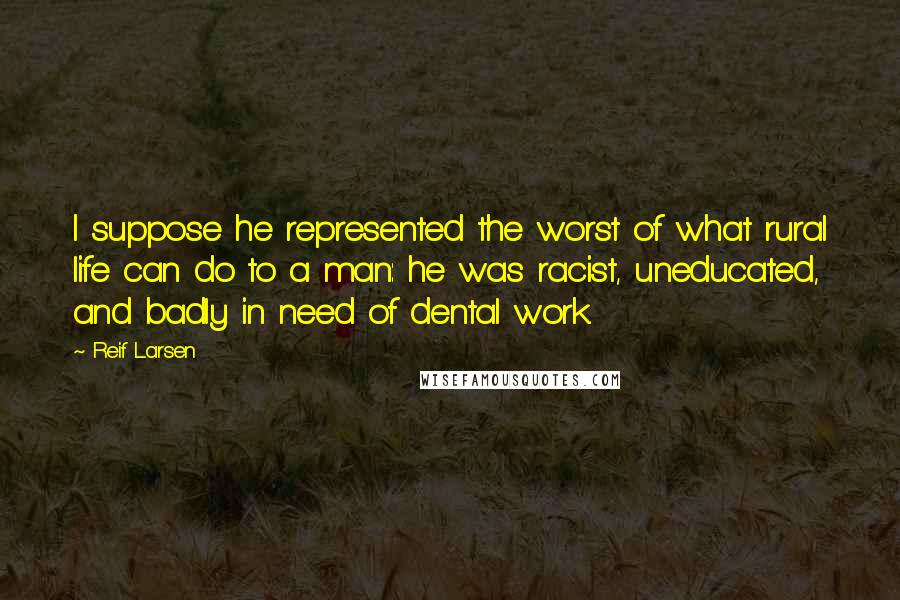 Reif Larsen Quotes: I suppose he represented the worst of what rural life can do to a man: he was racist, uneducated, and badly in need of dental work.