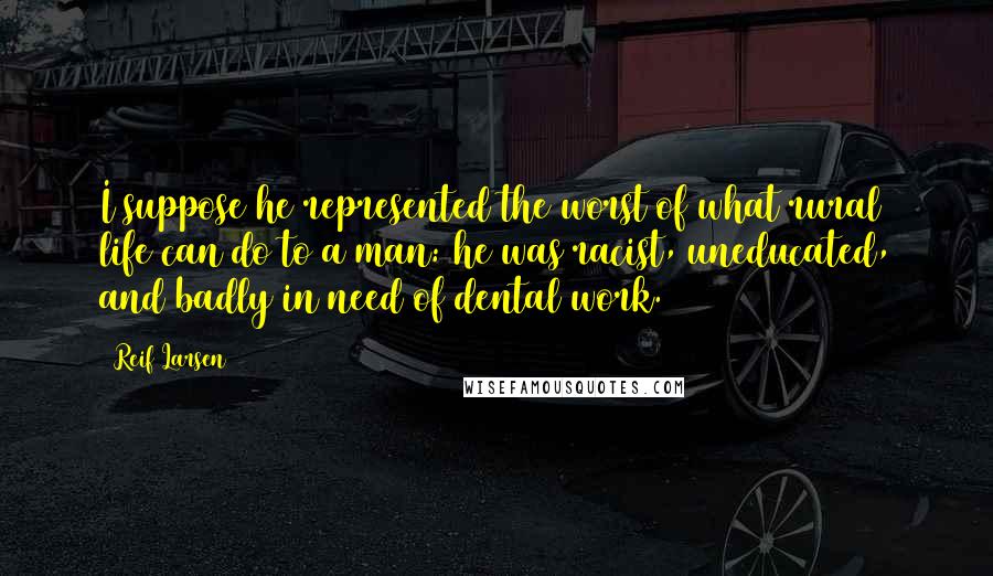 Reif Larsen Quotes: I suppose he represented the worst of what rural life can do to a man: he was racist, uneducated, and badly in need of dental work.