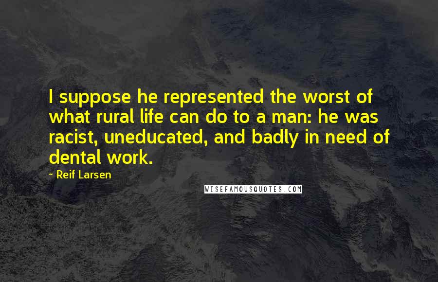 Reif Larsen Quotes: I suppose he represented the worst of what rural life can do to a man: he was racist, uneducated, and badly in need of dental work.