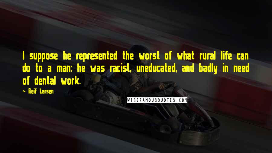 Reif Larsen Quotes: I suppose he represented the worst of what rural life can do to a man: he was racist, uneducated, and badly in need of dental work.