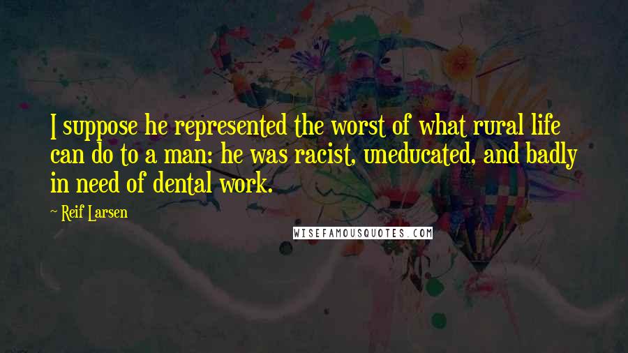 Reif Larsen Quotes: I suppose he represented the worst of what rural life can do to a man: he was racist, uneducated, and badly in need of dental work.