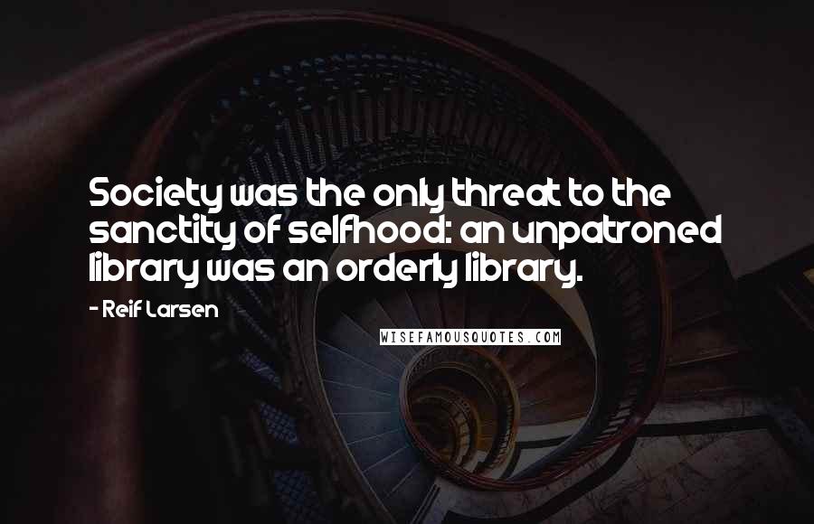 Reif Larsen Quotes: Society was the only threat to the sanctity of selfhood: an unpatroned library was an orderly library.