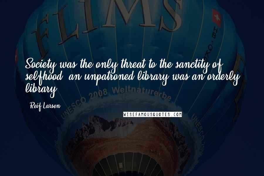 Reif Larsen Quotes: Society was the only threat to the sanctity of selfhood: an unpatroned library was an orderly library.