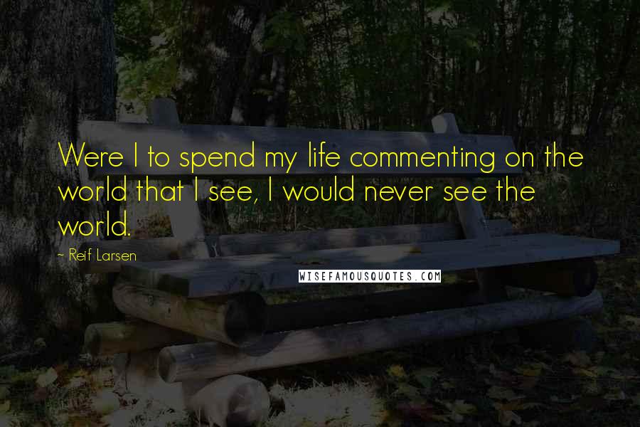 Reif Larsen Quotes: Were I to spend my life commenting on the world that I see, I would never see the world.