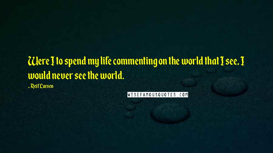 Reif Larsen Quotes: Were I to spend my life commenting on the world that I see, I would never see the world.