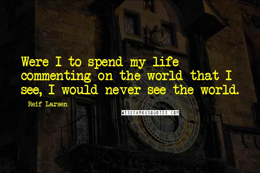 Reif Larsen Quotes: Were I to spend my life commenting on the world that I see, I would never see the world.