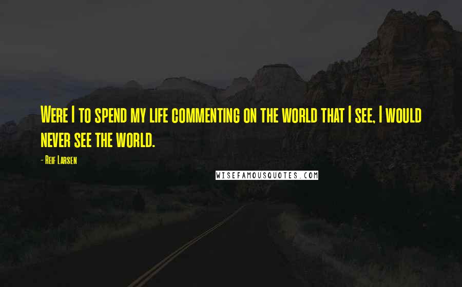 Reif Larsen Quotes: Were I to spend my life commenting on the world that I see, I would never see the world.