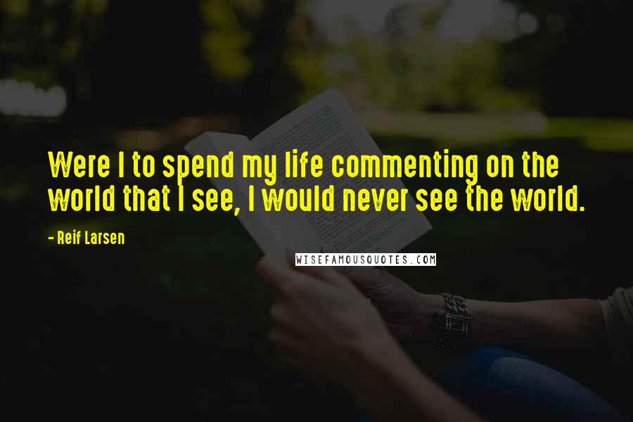 Reif Larsen Quotes: Were I to spend my life commenting on the world that I see, I would never see the world.