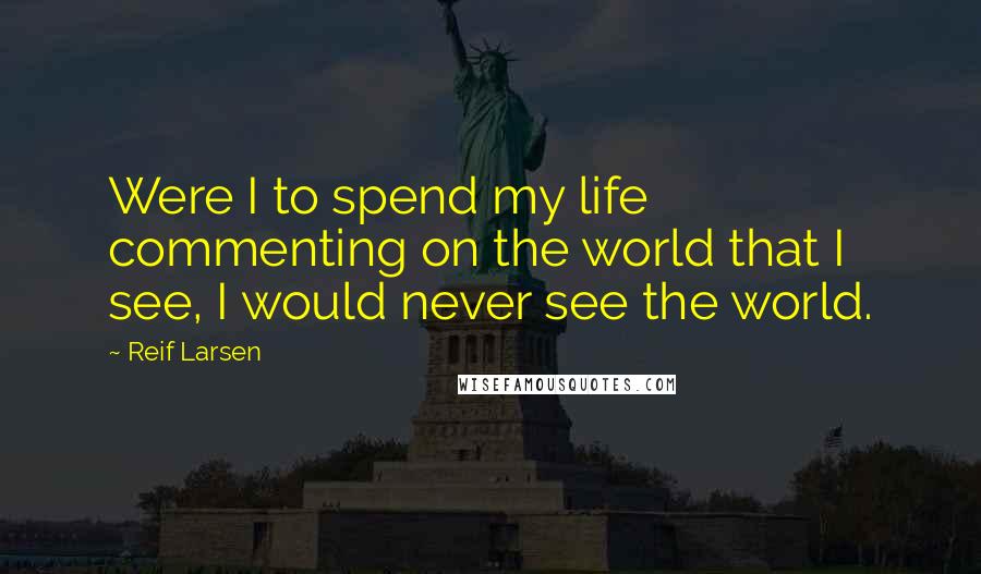 Reif Larsen Quotes: Were I to spend my life commenting on the world that I see, I would never see the world.