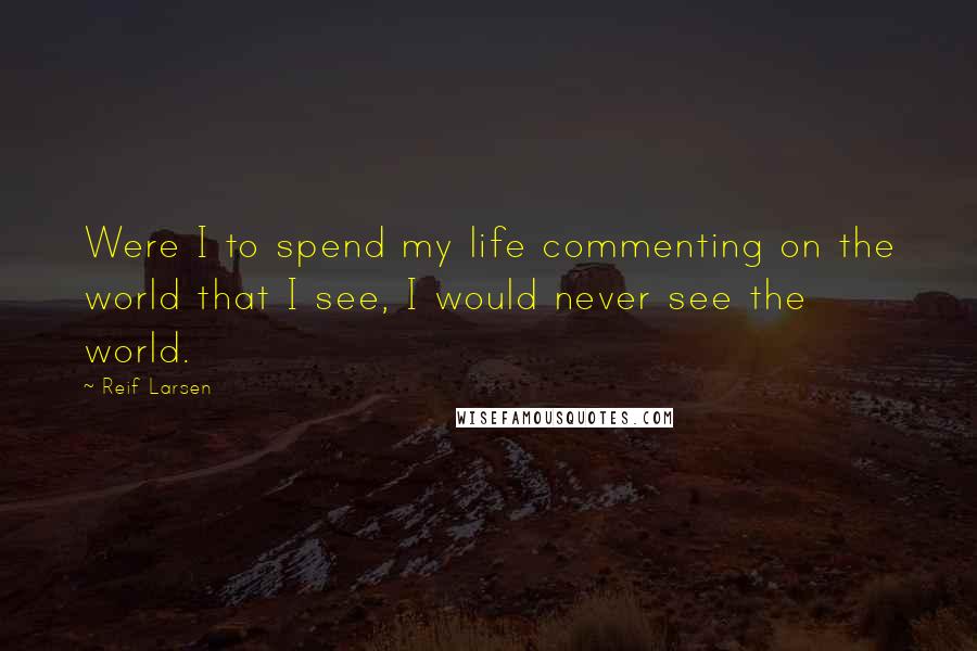 Reif Larsen Quotes: Were I to spend my life commenting on the world that I see, I would never see the world.